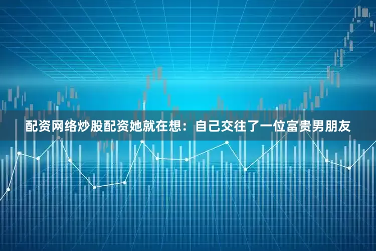 配资网络炒股配资她就在想：自己交往了一位富贵男朋友