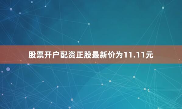 股票开户配资正股最新价为11.11元