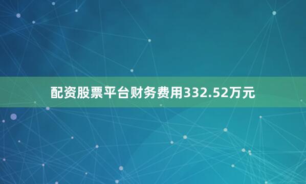 配资股票平台财务费用332.52万元