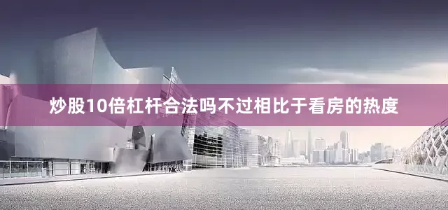 炒股10倍杠杆合法吗不过相比于看房的热度