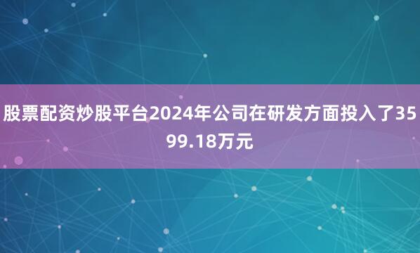 股票配资炒股平台2024年公司在研发方面投入了3599.18万元