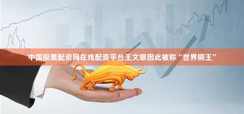中国股票配资网在线配资平台王文银因此被称“世界铜王”