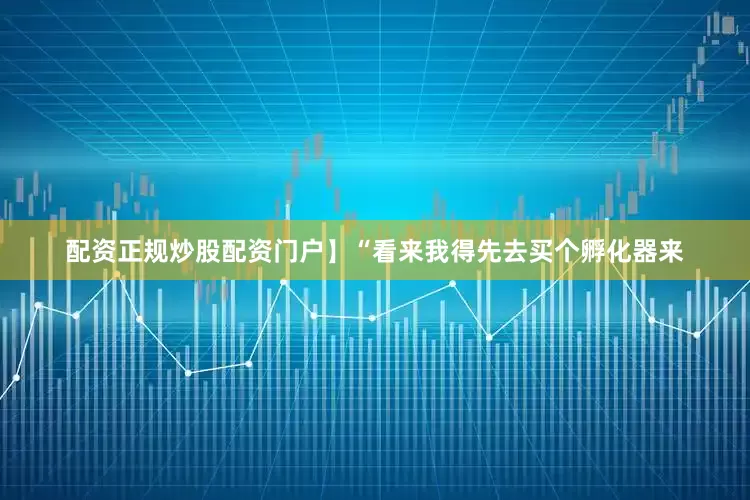 配资正规炒股配资门户】“看来我得先去买个孵化器来