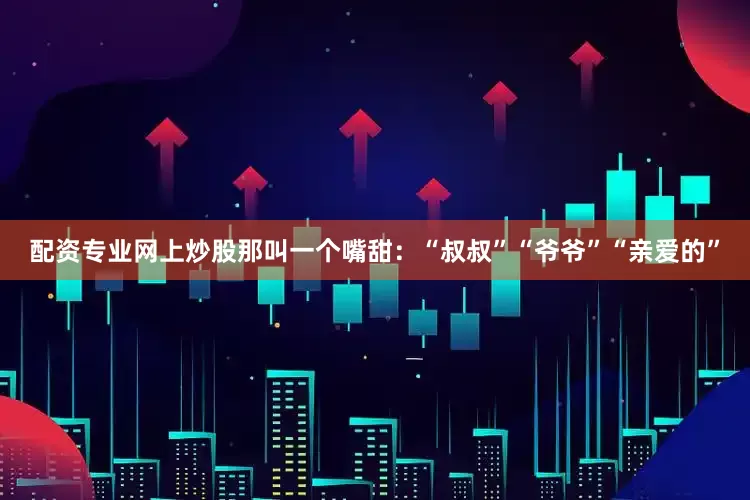 配资专业网上炒股那叫一个嘴甜：“叔叔”“爷爷”“亲爱的”
