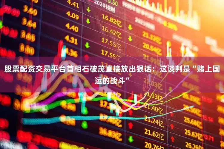 股票配资交易平台首相石破茂直接放出狠话：这谈判是“赌上国运的战斗”