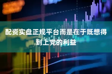 配资实盘正规平台而是在于既想得到上党的利益