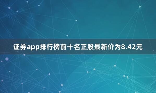 证券app排行榜前十名正股最新价为8.42元