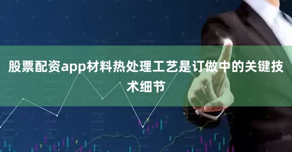股票配资app材料热处理工艺是订做中的关键技术细节